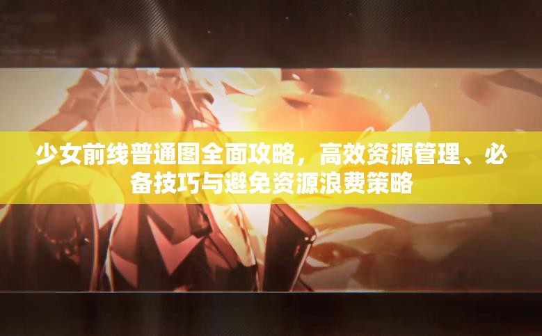 少女前线普通图全面攻略，高效资源管理、必备技巧与避免资源浪费策略