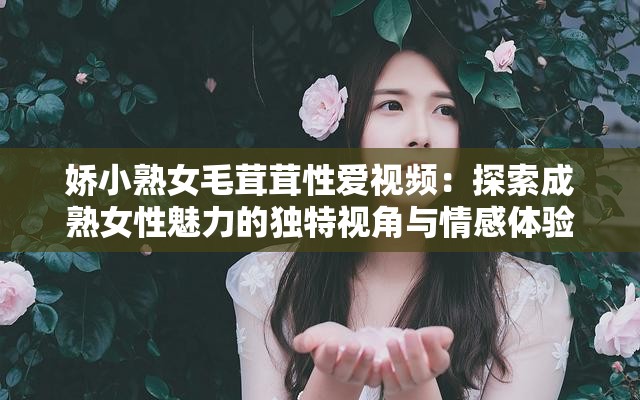娇小熟女毛茸茸性爱视频：探索成熟女性魅力的独特视角与情感体验