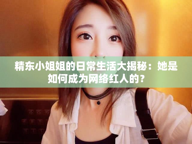 精东小姐姐的日常生活大揭秘：她是如何成为网络红人的？