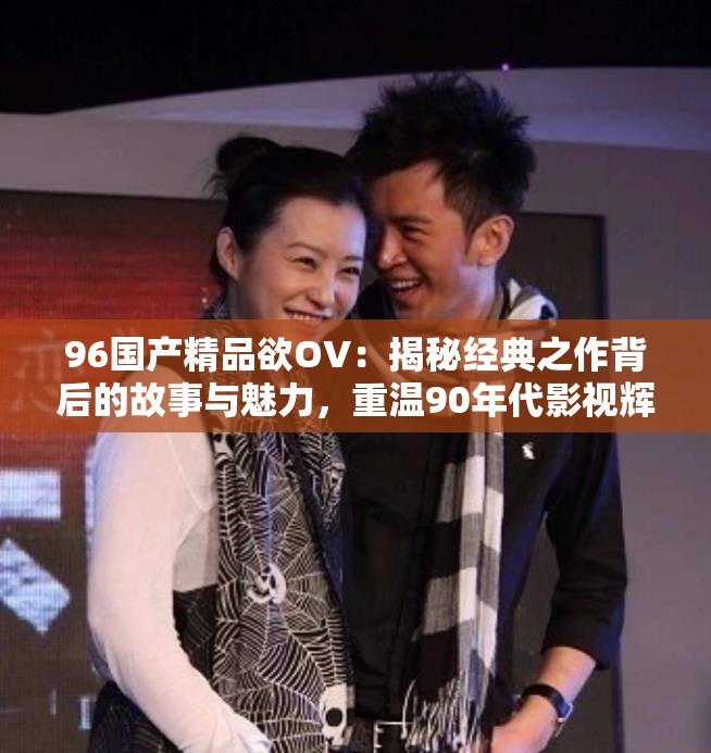 96国产精品欲OV：揭秘经典之作背后的故事与魅力，重温90年代影视辉煌
