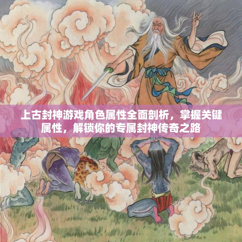 上古封神游戏角色属性全面剖析，掌握关键属性，解锁你的专属封神传奇之路
