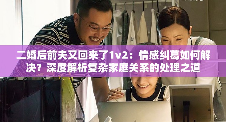 二婚后前夫又回来了1v2：情感纠葛如何解决？深度解析复杂家庭关系的处理之道