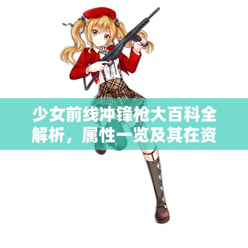少女前线冲锋枪大百科全解析，属性一览及其在资源管理中的重要性及高效利用策略