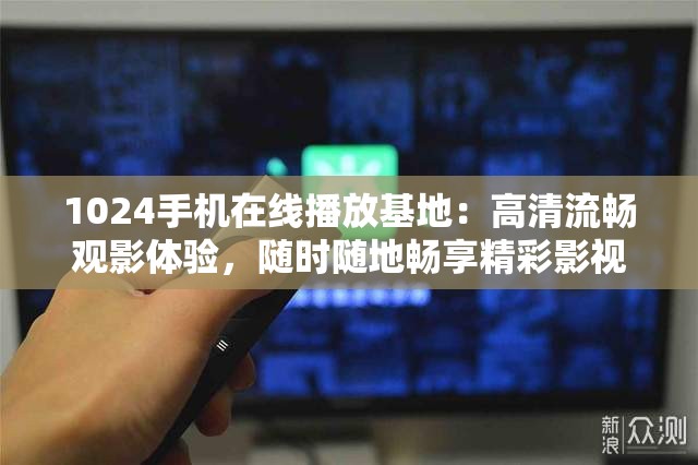 1024手机在线播放基地：高清流畅观影体验，随时随地畅享精彩影视内容