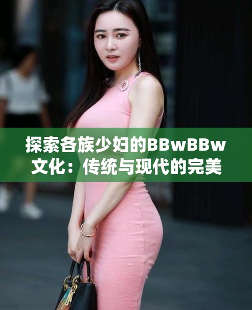 探索各族少妇的BBwBBw文化：传统与现代的完美融合，了解不同民族的独特魅力与生活智慧