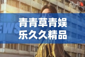 青青草青娱乐久久精品：探索最新娱乐资讯与精彩内容推荐