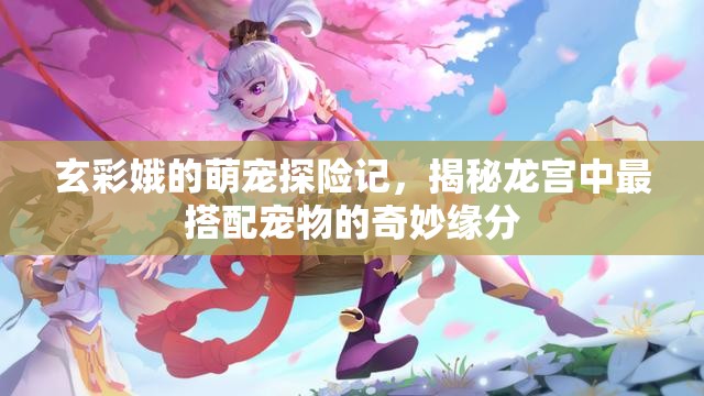 玄彩娥的萌宠探险记，揭秘龙宫中最搭配宠物的奇妙缘分