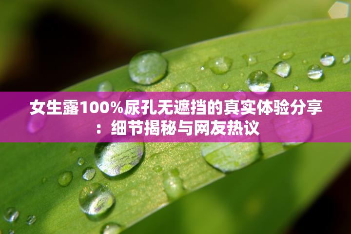 女生露100%尿孔无遮挡的真实体验分享：细节揭秘与网友热议