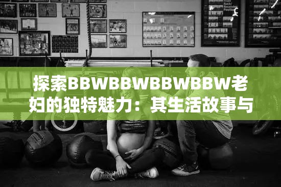 探索BBWBBWBBWBBW老妇的独特魅力：其生活故事与影响力