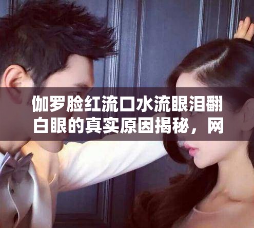 伽罗脸红流口水流眼泪翻白眼的真实原因揭秘，网友热议背后的情感故事