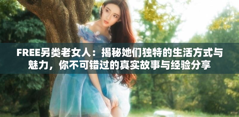 FREE另类老女人：揭秘她们独特的生活方式与魅力，你不可错过的真实故事与经验分享