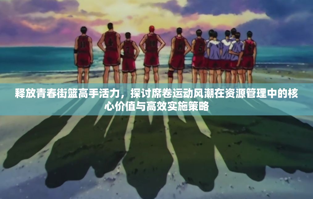 释放青春街篮高手活力，探讨席卷运动风潮在资源管理中的核心价值与高效实施策略