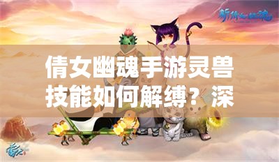 倩女幽魂手游灵兽技能如何解缚？深度解析图鉴带你揭秘悬念！