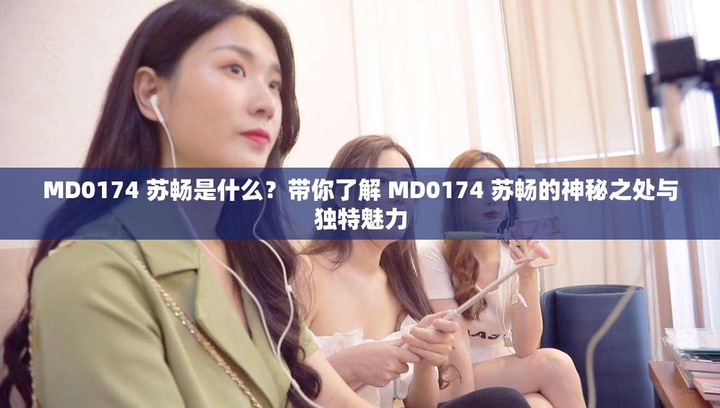 MD0174 苏畅是什么？带你了解 MD0174 苏畅的神秘之处与独特魅力