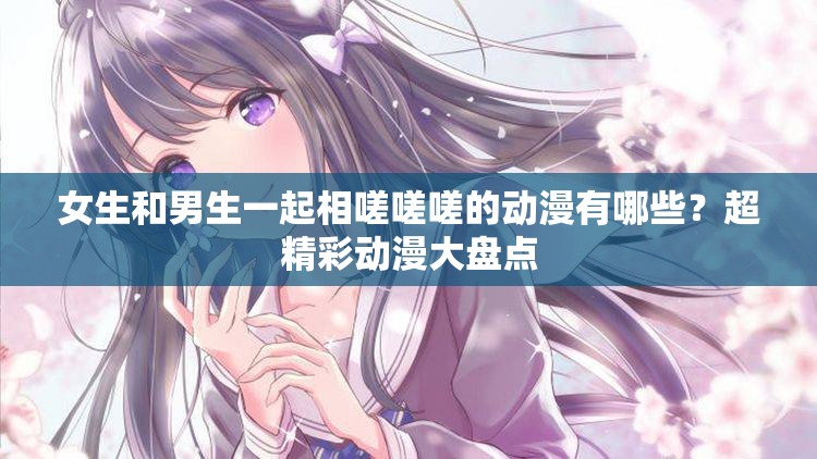 女生和男生一起相嗟嗟嗟的动漫有哪些？超精彩动漫大盘点