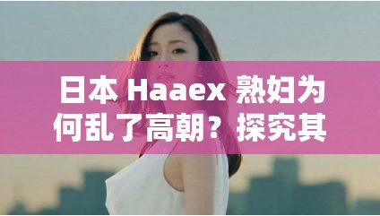 日本 Haaex 熟妇为何乱了高朝？探究其中的秘密