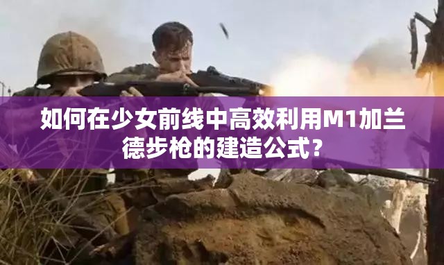 如何在少女前线中高效利用M1加兰德步枪的建造公式？