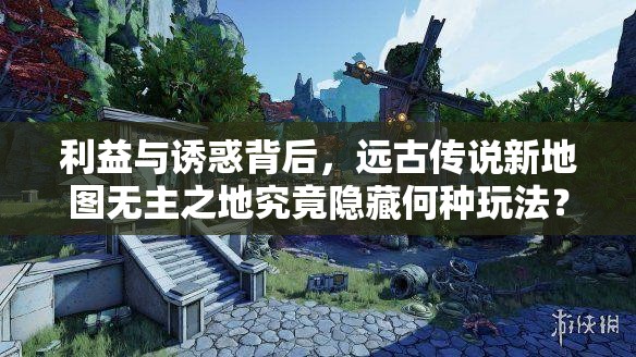 利益与诱惑背后，远古传说新地图无主之地究竟隐藏何种玩法？