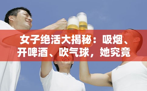 女子绝活大揭秘：吸烟、开啤酒、吹气球，她究竟是如何做到的？