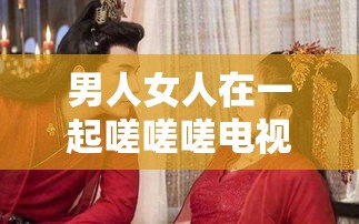 男人女人在一起嗟嗟嗟电视剧免费观看：揭秘现代都市情感纠葛与爱情真谛