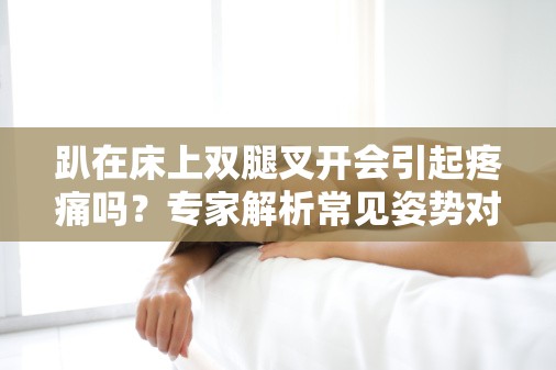 趴在床上双腿叉开会引起疼痛吗？专家解析常见姿势对健康的影响