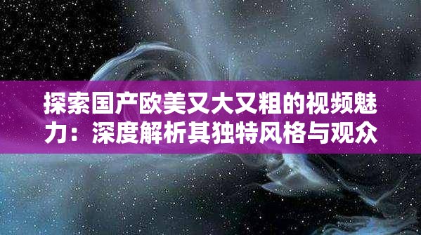 探索国产欧美又大又粗的视频魅力：深度解析其独特风格与观众喜好趋势