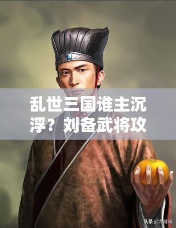 乱世三国谁主沉浮？刘备武将攻略详解，你真的了解他吗？