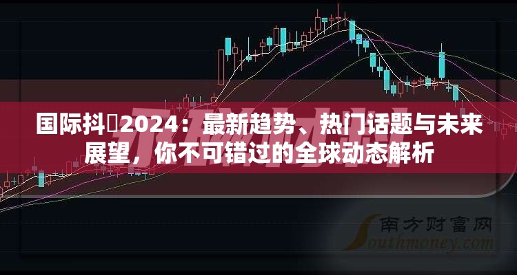 国际抖抈2024：最新趋势、热门话题与未来展望，你不可错过的全球动态解析