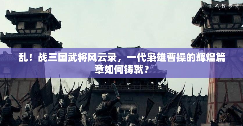乱！战三国武将风云录，一代枭雄曹操的辉煌篇章如何铸就？