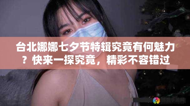 台北娜娜七夕节特辑究竟有何魅力？快来一探究竟，精彩不容错过