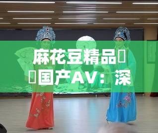 麻花豆精品㊙️国产AV：深度解析国产影视作品的创新与突破，探讨其背后的文化内涵与市场趋势