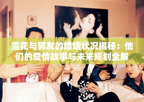 雪花与男友的婚姻状况揭秘：他们的爱情故事与未来规划全解析