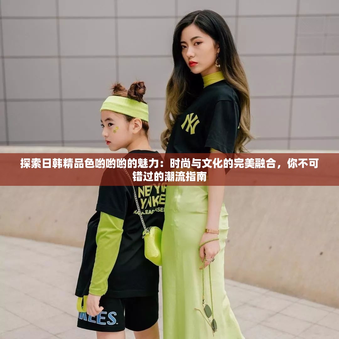 探索日韩精品色哟哟哟的魅力：时尚与文化的完美融合，你不可错过的潮流指南