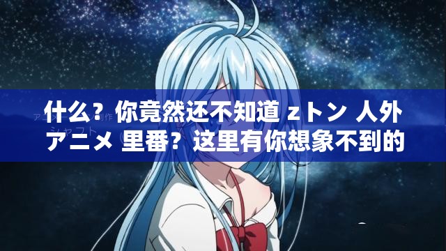 什么？你竟然还不知道 zトン 人外アニメ 里番？这里有你想象不到的精彩免费观看，不要错过