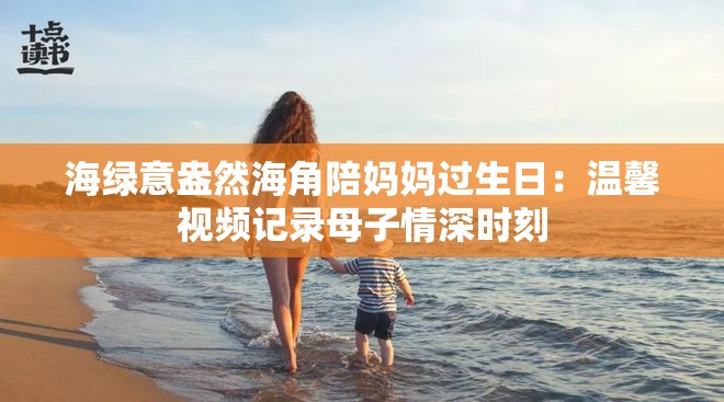 海绿意盎然海角陪妈妈过生日：温馨视频记录母子情深时刻