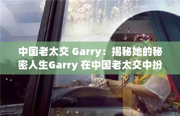 中国老太交 Garry：揭秘她的秘密人生Garry 在中国老太交中扮演了怎样的角色？中国老太交 Garry：打破传统的勇敢者游戏想知道中国老太交 Garry 是如何改变生活的吗？