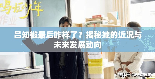 吕知樾最后咋样了？揭秘她的近况与未来发展动向