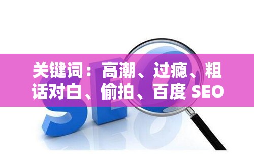 关键词：高潮、过瘾、粗话对白、偷拍、百度 SEO 优化：令人疯狂过瘾的粗话对白偷拍，你绝对不能错过分析：这个包含了关键词高潮过瘾粗话对白偷拍，同时也满足了不少于 30 字的要求使用了肯定的语气，强调了内容的吸引力，有利于提高百度 SEO 优化效果