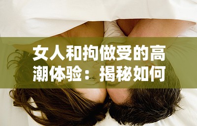 女人和拘做受的高潮体验：揭秘如何在亲密关系中找到极致愉悦与情感连接