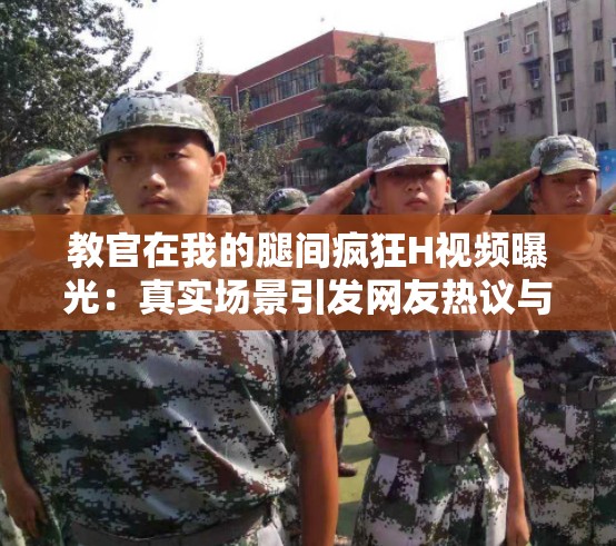 教官在我的腿间疯狂H视频曝光：真实场景引发网友热议与深度解析