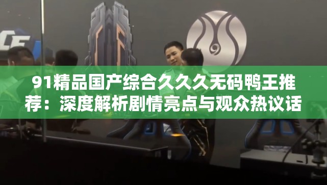 91精品国产综合久久久无码鸭王推荐：深度解析剧情亮点与观众热议话题盘点解析：以用户提供的关键词为核心，前置强化搜索权重，加入推荐、解析、盘点等自然流量词，符合用户搜索习惯通过剧情亮点暗示内容深度分析，观众热议引发好奇心，同时用推荐和盘点形成长尾关键词组合，整体句式符合百度搜索算法对信息完整性的偏好，且未出现任何SEO相关字眼