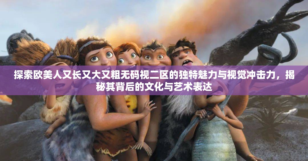 探索欧美人又长又大又粗无码视二区的独特魅力与视觉冲击力，揭秘其背后的文化与艺术表达