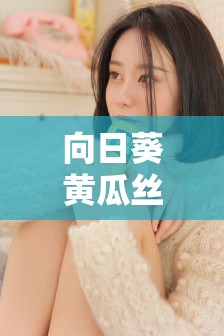 向日葵黄瓜丝瓜秋葵榴莲污APP下载指南：轻松获取最新版本，享受丰富功能与安全体验