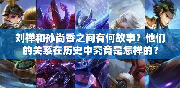 刘禅和孙尚香之间有何故事？他们的关系在历史中究竟是怎样的？