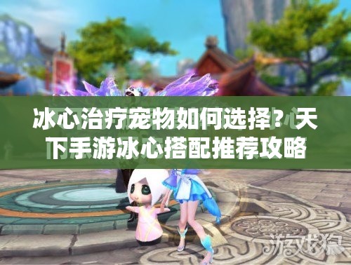 冰心治疗宠物如何选择？天下手游冰心搭配推荐攻略