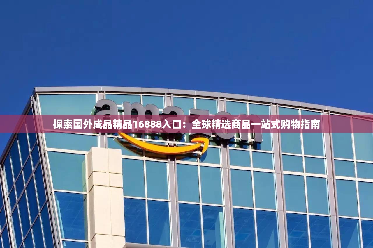 探索国外成品精品16888入口：全球精选商品一站式购物指南