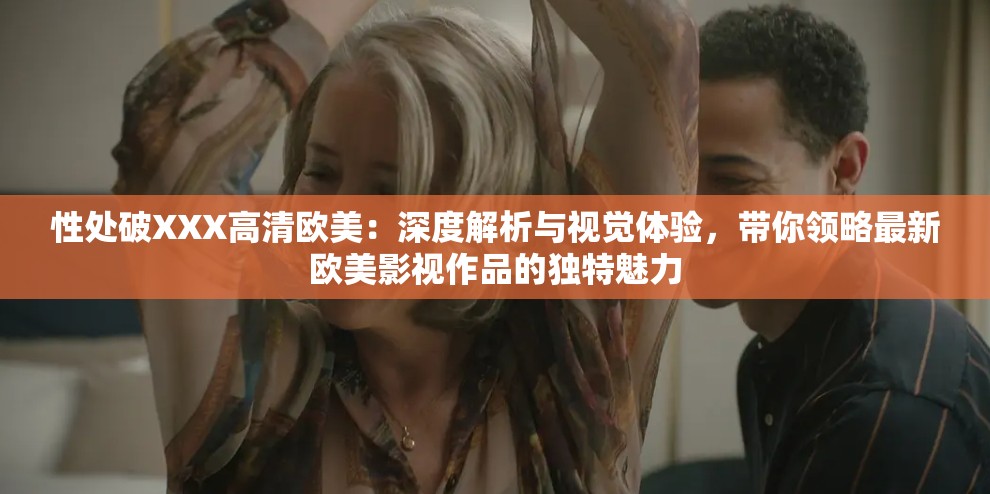性处破XXX高清欧美：深度解析与视觉体验，带你领略最新欧美影视作品的独特魅力