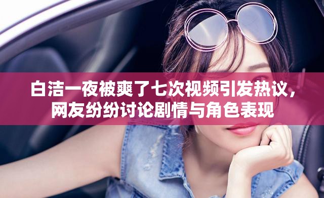 白洁一夜被爽了七次视频引发热议，网友纷纷讨论剧情与角色表现
