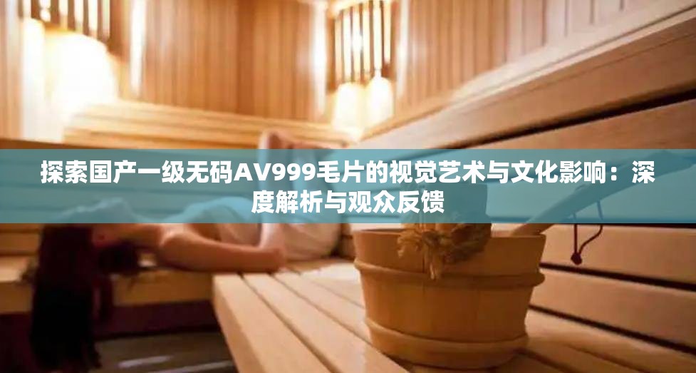 探索国产一级无码AV999毛片的视觉艺术与文化影响：深度解析与观众反馈