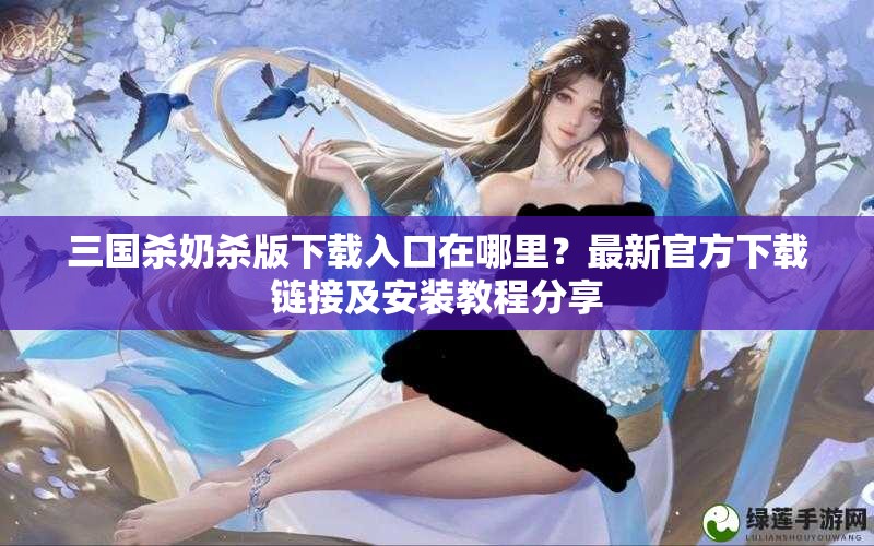 三国杀奶杀版下载入口在哪里？最新官方下载链接及安装教程分享